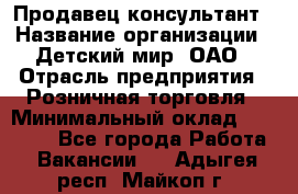 Продавец-консультант › Название организации ­ Детский мир, ОАО › Отрасль предприятия ­ Розничная торговля › Минимальный оклад ­ 26 000 - Все города Работа » Вакансии   . Адыгея респ.,Майкоп г.
